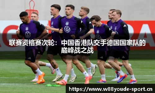 联赛资格赛次轮：中国香港队交手德国国家队的巅峰战之战